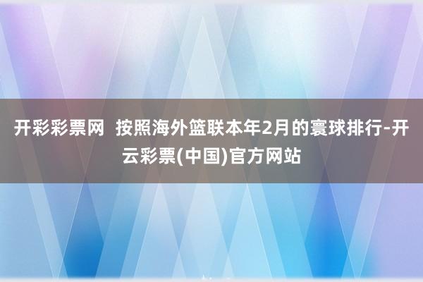 开彩彩票网  按照海外篮联本年2月的寰球排行-开云彩票(中国)官方网站