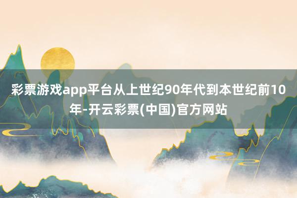 彩票游戏app平台从上世纪90年代到本世纪前10年-开云彩票(中国)官方网站