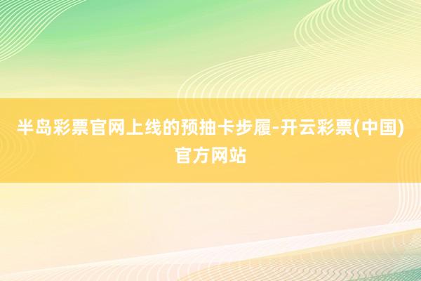 半岛彩票官网上线的预抽卡步履-开云彩票(中国)官方网站