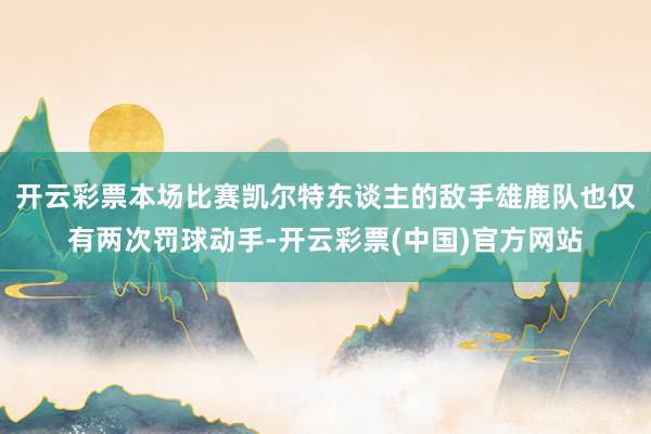 开云彩票本场比赛凯尔特东谈主的敌手雄鹿队也仅有两次罚球动手-开云彩票(中国)官方网站