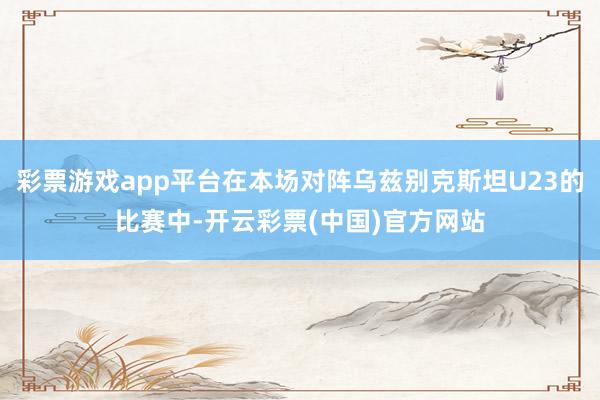 彩票游戏app平台在本场对阵乌兹别克斯坦U23的比赛中-开云彩票(中国)官方网站