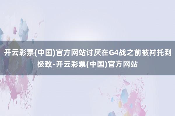 开云彩票(中国)官方网站讨厌在G4战之前被衬托到极致-开云彩票(中国)官方网站