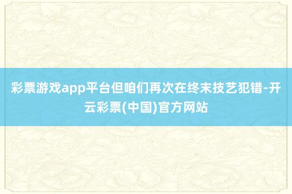 彩票游戏app平台但咱们再次在终末技艺犯错-开云彩票(中国)官方网站