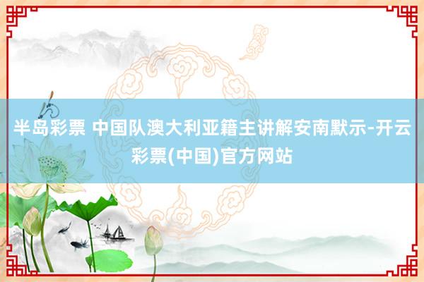 半岛彩票 中国队澳大利亚籍主讲解安南默示-开云彩票(中国)官方网站