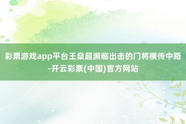 彩票游戏app平台王燊超濒临出击的门将横传中路-开云彩票(中国)官方网站