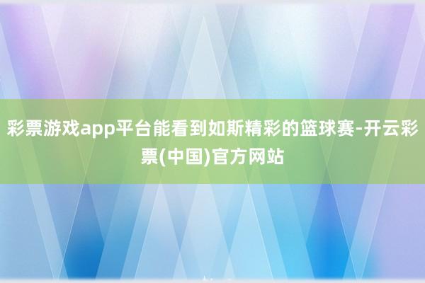 彩票游戏app平台能看到如斯精彩的篮球赛-开云彩票(中国)官方网站