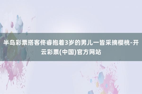 半岛彩票搭客佟睿抱着3岁的男儿一皆采摘樱桃-开云彩票(中国)官方网站