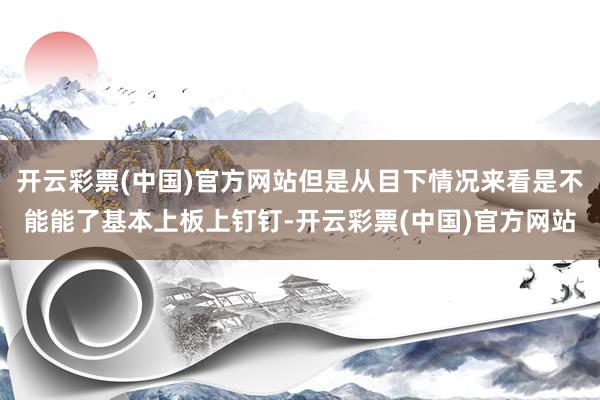 开云彩票(中国)官方网站但是从目下情况来看是不能能了基本上板上钉钉-开云彩票(中国)官方网站