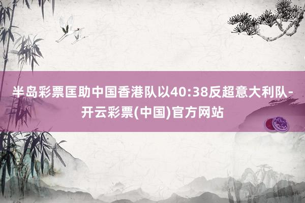 半岛彩票匡助中国香港队以40:38反超意大利队-开云彩票(中国)官方网站