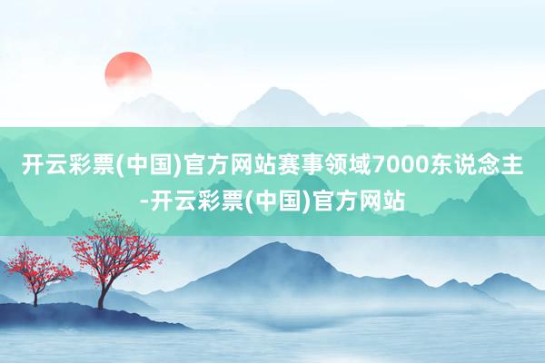 开云彩票(中国)官方网站赛事领域7000东说念主-开云彩票(中国)官方网站