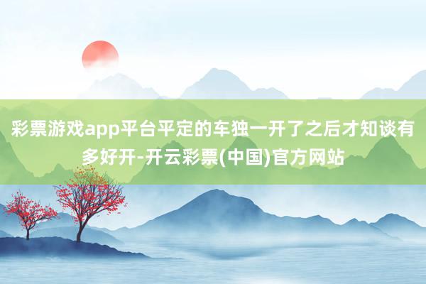 彩票游戏app平台平定的车独一开了之后才知谈有多好开-开云彩票(中国)官方网站