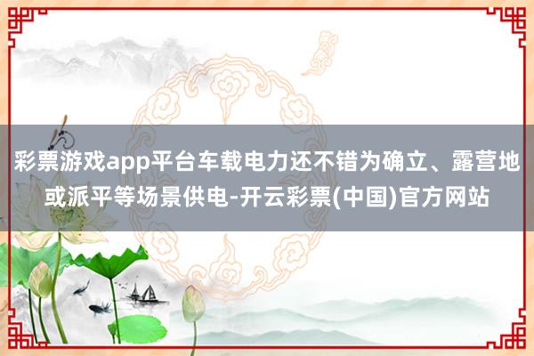 彩票游戏app平台车载电力还不错为确立、露营地或派平等场景供电-开云彩票(中国)官方网站