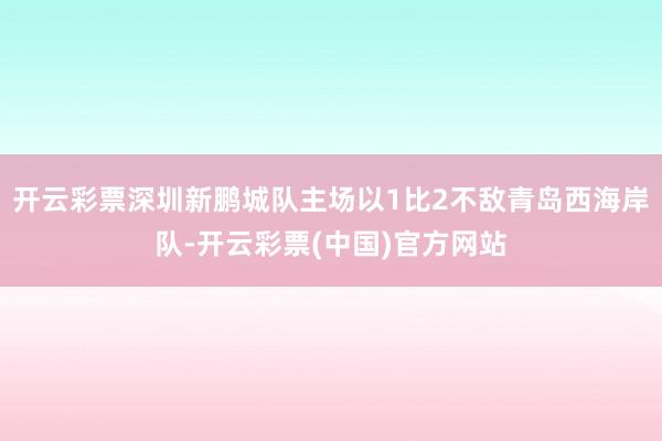 开云彩票深圳新鹏城队主场以1比2不敌青岛西海岸队-开云彩票(中国)官方网站