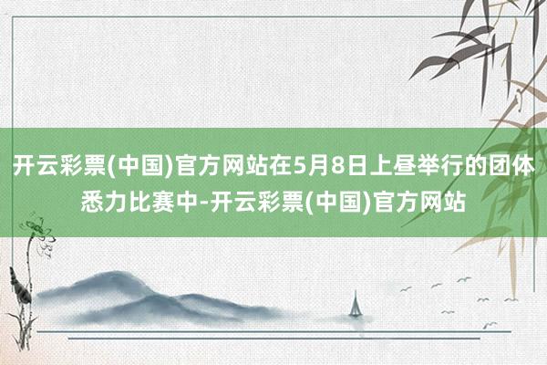 开云彩票(中国)官方网站在5月8日上昼举行的团体悉力比赛中-开云彩票(中国)官方网站