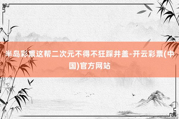 半岛彩票这帮二次元不得不狂踩井盖-开云彩票(中国)官方网站