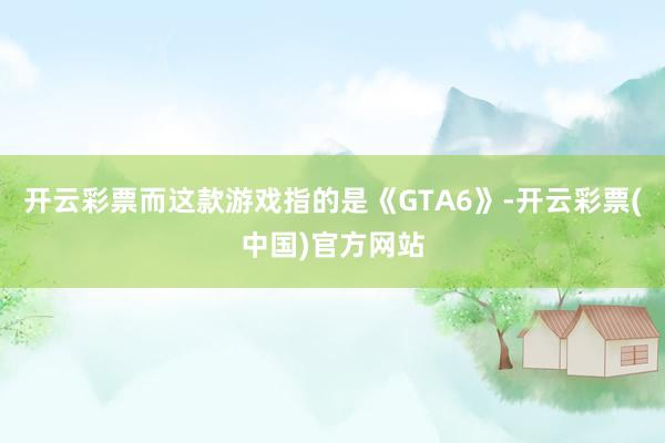 开云彩票而这款游戏指的是《GTA6》-开云彩票(中国)官方网站