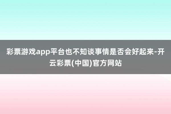 彩票游戏app平台也不知谈事情是否会好起来-开云彩票(中国)官方网站