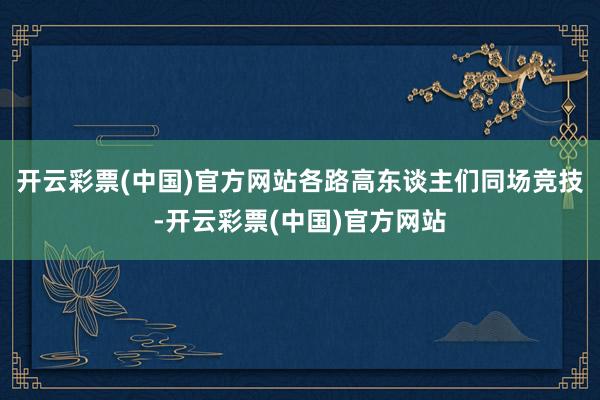 开云彩票(中国)官方网站各路高东谈主们同场竞技-开云彩票(中国)官方网站