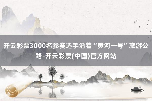 开云彩票3000名参赛选手沿着“黄河一号”旅游公路-开云彩票(中国)官方网站