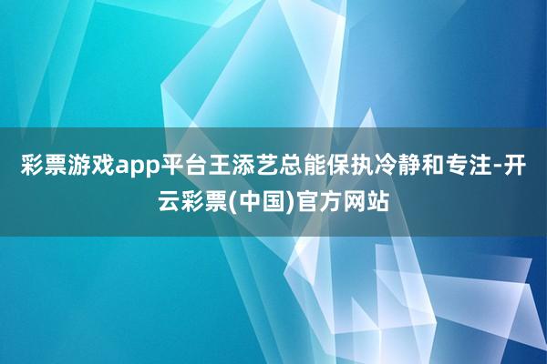 彩票游戏app平台王添艺总能保执冷静和专注-开云彩票(中国)官方网站