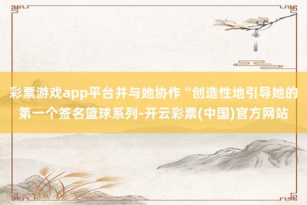 彩票游戏app平台并与她协作“创造性地引导她的第一个签名篮球系列-开云彩票(中国)官方网站