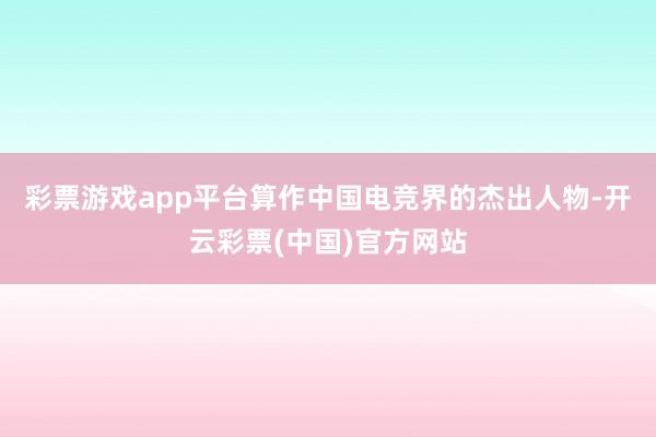 彩票游戏app平台算作中国电竞界的杰出人物-开云彩票(中国)官方网站