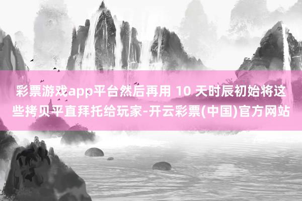 彩票游戏app平台然后再用 10 天时辰初始将这些拷贝平直拜托给玩家-开云彩票(中国)官方网站