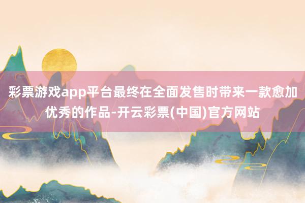 彩票游戏app平台最终在全面发售时带来一款愈加优秀的作品-开云彩票(中国)官方网站