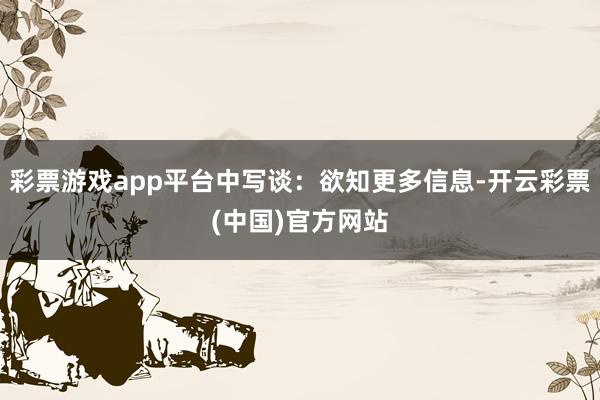 彩票游戏app平台中写谈：欲知更多信息-开云彩票(中国)官方网站