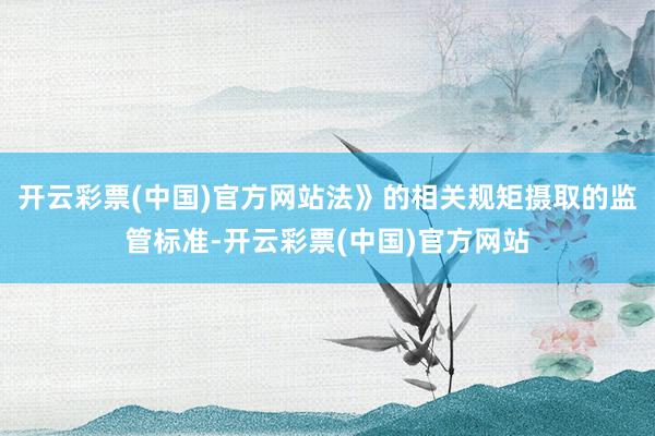 开云彩票(中国)官方网站法》的相关规矩摄取的监管标准-开云彩票(中国)官方网站