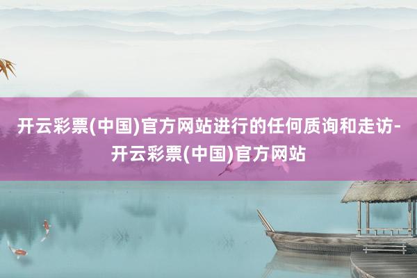 开云彩票(中国)官方网站进行的任何质询和走访-开云彩票(中国)官方网站