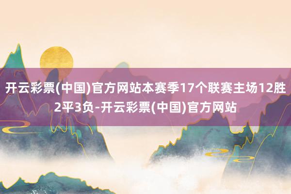 开云彩票(中国)官方网站本赛季17个联赛主场12胜2平3负-开云彩票(中国)官方网站