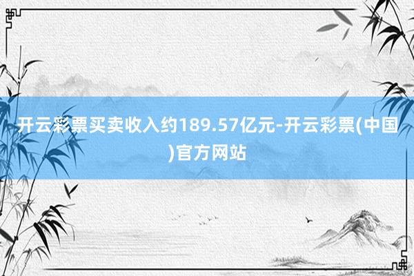 开云彩票买卖收入约189.57亿元-开云彩票(中国)官方网站