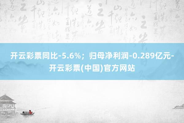 开云彩票同比-5.6%；归母净利润-0.289亿元-开云彩票(中国)官方网站