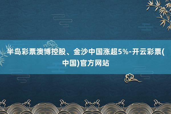 半岛彩票澳博控股、金沙中国涨超5%-开云彩票(中国)官方网站