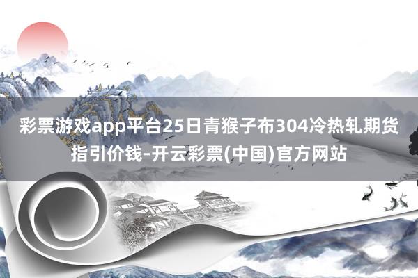 彩票游戏app平台25日青猴子布304冷热轧期货指引价钱-开云彩票(中国)官方网站