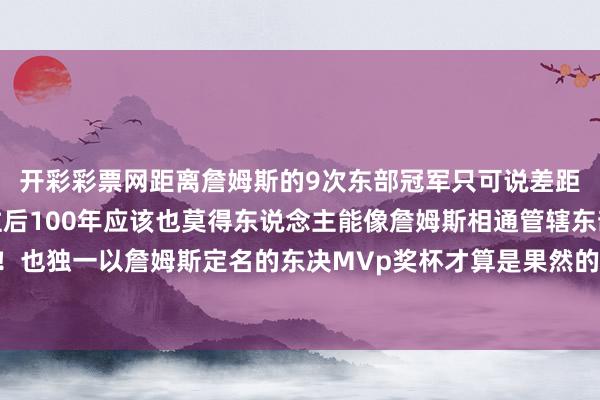 开彩彩票网距离詹姆斯的9次东部冠军只可说差距果然是太大了我敢说往后100年应该也莫得东说念主能像詹姆斯相通管辖东部快要十年了！！！也独一以詹姆斯定名的东决MVp奖杯才算是果然的具有含金量的奖杯！！！-开云彩票(中国)官方网站