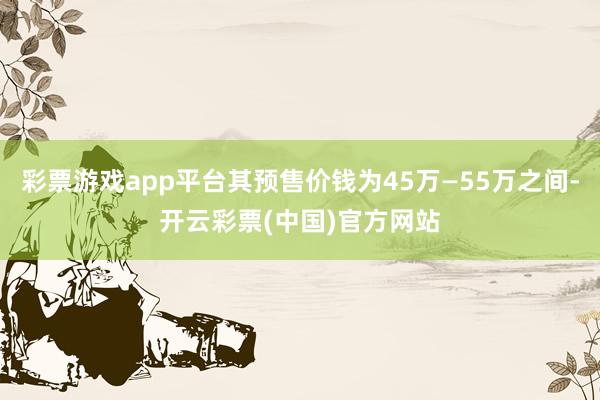 彩票游戏app平台其预售价钱为45万—55万之间-开云彩票(中国)官方网站