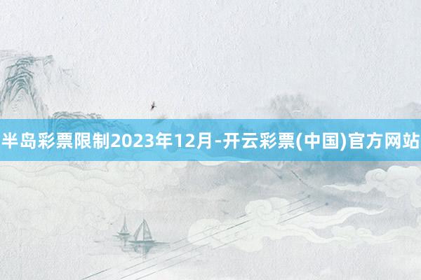 半岛彩票限制2023年12月-开云彩票(中国)官方网站