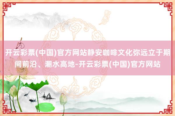 开云彩票(中国)官方网站静安咖啡文化弥远立于期间前沿、潮水高地-开云彩票(中国)官方网站