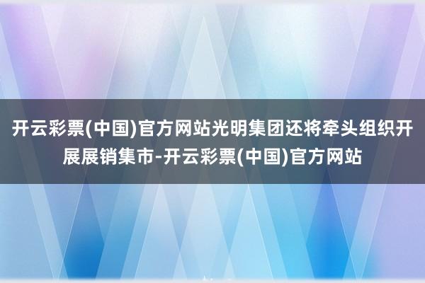 开云彩票(中国)官方网站光明集团还将牵头组织开展展销集市-开云彩票(中国)官方网站