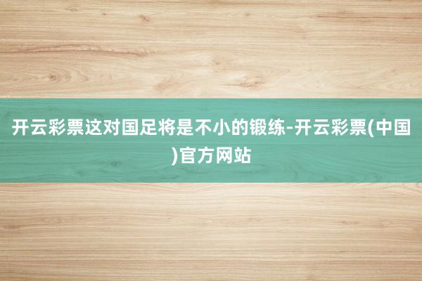 开云彩票这对国足将是不小的锻练-开云彩票(中国)官方网站