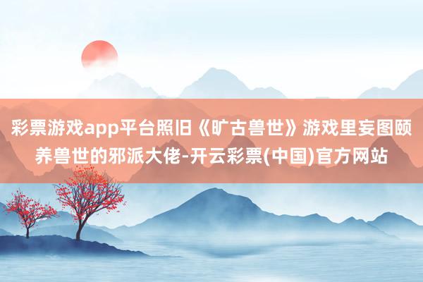 彩票游戏app平台照旧《旷古兽世》游戏里妄图颐养兽世的邪派大佬-开云彩票(中国)官方网站