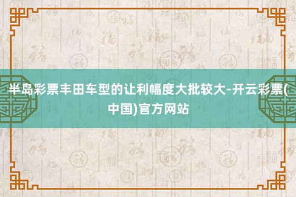 半岛彩票丰田车型的让利幅度大批较大-开云彩票(中国)官方网站