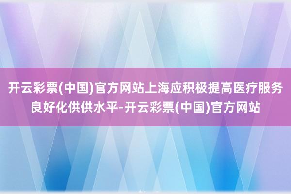 开云彩票(中国)官方网站上海应积极提高医疗服务良好化供供水平-开云彩票(中国)官方网站