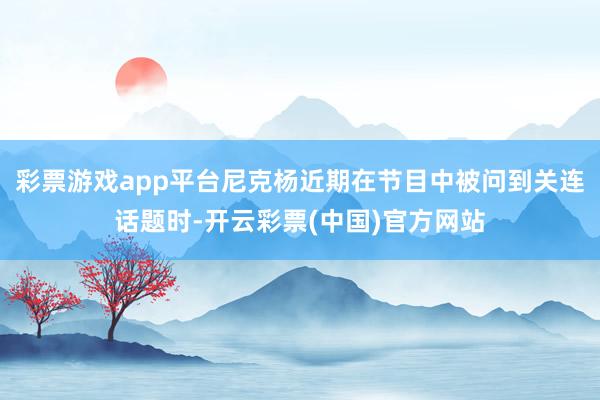 彩票游戏app平台尼克杨近期在节目中被问到关连话题时-开云彩票(中国)官方网站