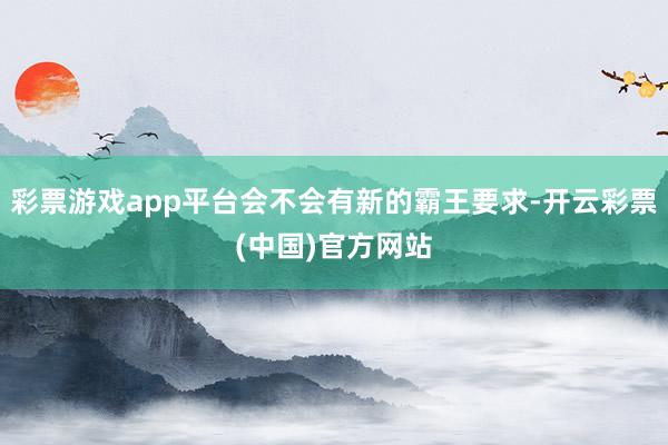 彩票游戏app平台会不会有新的霸王要求-开云彩票(中国)官方网站