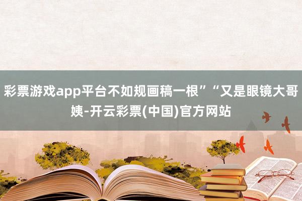 彩票游戏app平台不如规画稿一根”“又是眼镜大哥姨-开云彩票(中国)官方网站