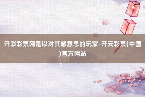 开彩彩票网是以对其感意思的玩家-开云彩票(中国)官方网站