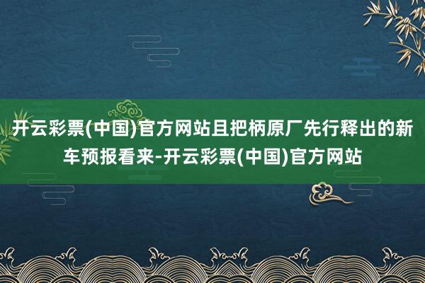 开云彩票(中国)官方网站且把柄原厂先行释出的新车预报看来-开云彩票(中国)官方网站